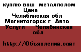 куплю ваш  металлолом › Цена ­ 6 000 - Челябинская обл., Магнитогорск г. Авто » Услуги   . Челябинская обл.